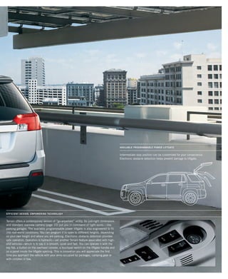 terrain Catalog–PAGE 02
Intermediate stop position can be customized for your convenience.
Electronic obstacle detection helps prevent damage to liftgate.
AVAILABLE PROGRAMMABLE POWER LIFTGATE
efficient design; empowering technology
Terrain offers a contemporary version of “go-anywhere” utility. Its just-right dimensions
and standard rearview camera (page 10) put you in command of tight spots—like
parking garages. The available programmable power liftgate is also engineered to fit
into real-world conditions. You can program it to open to different heights, depending
on your own height and where you are parking. Electronic obstacle detection provides
safe operation. Operation is hydraulic—yet another Terrain feature associated with high-
end vehicles—which is to say it is smooth, quiet and fast. You can operate it with the
key fob, a button on the overhead console, a touchpad switch on the liftgate handle and
on a panel inside the liftgate opening. This is innovation you will appreciate the first
time you approach the vehicle with your arms occupied by packages, camping gear or
with children in tow.
134000_13h_5r1.indd 12 8/11/09 3:03:18 PM
 