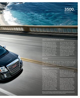 Terrain is engineered to provide a
confident driving experience that
is both smooth and responsive.
Coupled with its rigid steel struc-
ture, Terrain’s long wheelbase
and wide, athletic stance help
create the sensation of being
connected to the road. Building
on that firm foundation, our engi-
neers specified components you
might associate with a premium
sport sedan: four-wheel indepen-
dent suspension, variable-assist
rack-and-pinion power steering
and vented four-wheel disc brakes
with ABS. Precisely tuning those
elements, they were able to give
Terrain impressive handling char-
acteristics. And for all its utility,
Terrain delivers a comfortable ride.
Terrain’s available intelligent
All-Wheel-Drive (AWD) system
delivers power to the front wheels
during normal driving, channeling
it to the rear wheels as well in
conditions such as rain-slick
pavement, snow or mud. It works
seamlessly and automatically, with
no action required by the driver.
the confidence of being connected
STABILITY CONTROL / TRACTION CONTROL STANDARD
Helping to keep you firmly in
control, the StabiliTrak stability
control system and full-function
traction control are both standard.
StabiliTrak is an engineering
advance designed to improve
safety, stability and control on
most road surfaces. Sensors
read the position of your steering
wheel, vehicle speed, brake
pressure, lateral acceleration
and turning rate, and feed the
data to an onboard computer.
If conditions cause an inadequate
response to your steering input,
the computer adjusts both engine
speed and brake pressure to in-
dividual wheels to help you keep
on track. Terrain’s StabiliTrak
system also includes sensors
programmed to help lessen the
chance of a rollover.
HOLD STEADY
Terrain brakes have an ingenious hill-hold feature. If you stop on a hill—at
a traffic light or a stop sign, for instance—it keeps the vehicle from rolling
back while you’re moving your foot from brake to accelerator. It’s one of
many engineering applications that make Terrain a pleasure to drive.
1
Maximum trailer weight ratings are calculated assuming base vehicle, except for any options necessary to achieve
the rating, plus driver. The weight of optional equipment, passengers, cargo and required trailering equipment will
reduce the maximum trailer weight your vehicle can tow. See your dealer for details.
3500lbs
trailer rating1
3.0L v-6 vvt di (LFI)
134000_15i_7.indd 1 7/30/09 9:44:31 PM
 