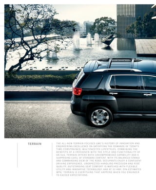 The all-new Terrain focuses GMC’s history of innovation and
engineering excellence on satisfying the demands of today’s
time-constrained, multifaceted lifestyles. Combining the
benefits of a crossover with the style and functionality of
an SUV, Terrain offers both uncompromised capability and a
surprising level of standard content. With its balanced stance
and commanding view of the road, occupants enjoy a confident
driving experience, unexpected handling precision and ride
quality. Outstanding seat comfort is matched with flexible
utility and innovative technology. And at 32 hwy. EPA-estimated
mpg,1
Terrain is everything that happens when you engineer
to exceed expectations.
TERRAIN
134000_IFCb_2.indd 1 7/17/09 9:49:03 AM
 