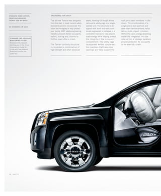 ENGINEERED FOR SAFETY
The all-new Terrain was designed
from the start to meet current safety
standards and to incorporate the
latest technologies to help protect
your family. GMC safety engineering
literally surrounds Terrain occupants,
before, during and, thanks to
OnStar, even after a crash.
The Terrain unibody structure
incorporates a combination of
high-strength and other advanced
standard tire pressure
monitoring system
Assesses tire pressure,
alerting you in the Driver
Information Center to
a tire with low pressure.
Does not monitor the
spare tire.
.............................................................................................
Standard Head Curtain,
Front-Seat-Mounted
Thorax Side Air bags1
six standard Air bags1
roof, and steel members in the
doors. This combination of a
single-piece door-aperture and
door-beam reinforcements helps
reduce side-impact intrusion.
Within the cabin, energy-absorbing
materials integrated into the
interior trim at strategic locations
provide protection for occupants
in the event of a crash.
steels, forming full-length frame
rails and a safety cage in a single,
welded unit. The structure is de-
signed with front and rear crush
zones engineered to collapse in a
controlled manner to help absorb
crash energy while helping protect
the integrity of the occupant
compartment. The safety cage
incorporates welded tubular-sec-
tion members that frame door
openings and help support the
18 _ safety
134000_18k_4.indd 18 7/21/09 9:56:10 AM
 