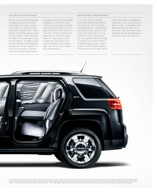 ONSTAR AUTOMATIC CRASH RESpONSE2
THE STATE OF THE ART IN AIR BAGS1
Terrain’s driver and front-passenger
air bags incorporate the latest
dual-stage technology capable
of low-level or high-level bag
deployment depending on crash
severity. A dedicated display located
in the overhead console indicates
the status of the passenger air bag.
For side impacts, air bags mounted
on the driver and front-passenger
seat provide thorax protection of
front-row occupants. Standard
roof-rail-mounted head-curtain
air bags provide additional head
protection of both front- and
outboard second-row occupants.
Advanced electronics come into
play in the form of the Terrain’s
“roll-over” sensor. It continually
measures the vehicle’s status.
When an impending roll-over
is detected, the system will
deploy the head-curtain side air
bags and the vehicle’s safety-
belt pretensioners.
In a crash, built-in sensors
around your vehicle can automati-
cally send an alert to OnStar.2
An OnStar Advisor is immediately
connected to your vehicle to see
if you need help. Even if you’re
unable to respond, the Advisor
will use advanced GPS technology
to pinpoint your exact location
to direct emergency help—even in
areas of limited cellular reception.
The Advisor can also relay critical
crash information to emergency
responders, such as severity and
type of crash, so responders are
better equipped to treat you at
the scene. With Automatic Crash
Response, you can get the help you
need even if you can’t ask for it.
1
Air bag inflation can cause severe injury or death to anyone too close to the air bag when it deploys. Always use safety belts and the correct restraint for your child’s age and size. Even in vehicles equipped with the Passenger Sensing
System, children are safer when properly secured in a rear seat in the appropriate infant, child or booster seat. Never place a rear-facing infant restraint in the front seat of any vehicle equipped with a passenger air bag. See the Owner’s
Manual and child safety seat instructions for more safety information. 2
Call 1-888-4ONSTAR (466-7827) or visit onstar.com for details and system limitations. OnStar acts as a link to existing emergency service providers.
134000_19k_4.indd 18 7/21/09 10:05:48 AM
 