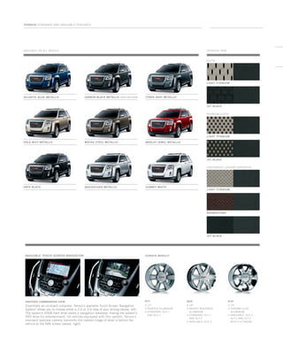 Available on all models
Cyber GrAy Metallic
Merlot Jewel Metallic
Carbon black Metallic extra-cost color
Mocha Steel Metallic
Quicksilver Metallic Summit White
Gold Mist Metallic
Onyx Black
TERRAIN / Standard and Available Features
light titanium
cloth
perforated leather-appointed
interior trim
AVAILABLE TOUCH-SCREEN NAVIGATION
Atlantic Blue metallic
jet black
light titanium
premium cloth
jet black
light titanium
brownstone
jet black
TERRAIN WHEELS3
PFF
z 17
z painted Aluminum
z standard: SLE-1
and sle-2
Q6D
z 18
z bright MACHINED
Aluminum
z standard: SLT-1
and slt-2
z AVAILABLE: SLe-2
r3p
z 19
z chrome claD
Aluminum
z AVAILABLE: SLe-2,
SLT-1 and slt-2
with v-6 engine
ANOTHER COMMANDING VIEW
Essentially an on-board computer, Terrain’s available Touch-Screen Navigation
System4
allows you to choose either a 2-D or 3-D view of your driving (above, left).
The system’s 40GB hard drive stores a navigation database, freeing the system’s
DVD drive for entertainment. On vehicles equipped with this system, Terrain’s
standard rearview camera transmits the camera image of what is behind the
vehicle to the NAV screen (above, right).
134000_23m_3.indd 1 7/17/09 5:28:22 PM
 
