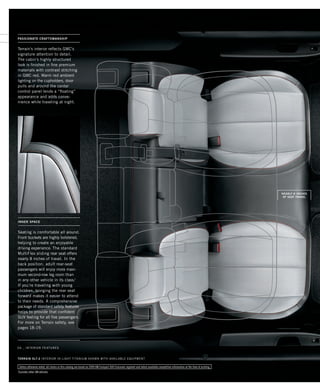 terrain Catalog–PAGE 02
Terrain’s interior reflects GMC’s
signature attention to detail.
The cabin’s highly structured
look is finished in fine premium
materials with contrast stitching
in GMC red. Warm red ambient
lighting on the cupholders, door
pulls and around the center
control panel lends a “floating”
appearance and adds conve-
nience while traveling at night.
04 _ interior features
Seating is comfortable all around.
Front buckets are highly bolstered,
helping to create an enjoyable
driving experience. The standard
MultiFlex sliding rear seat offers
nearly 8 inches of travel. In the
back position, adult rear-seat
passengers will enjoy more maxi-
mum second-row leg room than
in any other vehicle in its class.1
If you’re traveling with young
children, bringing the rear seat
forward makes it easier to attend
to their needs. A comprehensive
package of standard safety features
helps to provide that confident
SUV feeling for all five passengers.
For more on Terrain safety, see
pages 18-19.
INNER SPACE
TERRAIN SLT-2 inTERIOR IN Light titanium shown with available equipment
Unless otherwise noted, all claims in this catalog are based on 2009 GM Compact SUV Crossover segment and latest available competitive information at the time of printing.
1
Excludes other GM vehicles.
PASSIONATE CRAFTSMANSHIP
nearly 8 inches
of seat travel
134000_04d_3.indd 4 7/17/09 10:11:05 AM
 