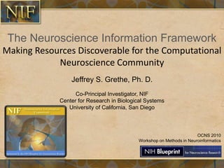 The Neuroscience Information Framework
Making Resources Discoverable for the Computational
Neuroscience Community
Jeffrey S. Grethe, Ph. D.
Co-Principal Investigator, NIF
Center for Research in Biological Systems
University of California, San Diego
OCNS 2010
Workshop on Methods in Neuroinformatics
 