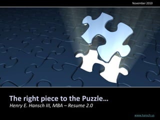 November 2010




The right piece to the Puzzle…
Henry E. Hansch III, MBA – Resume 2.0
                                         www.hansch.us
 