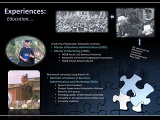 Experiences:
Education….



                  University of Newcastle, Newcastle, Australia
                  • Master of Business Administration (2003)
                  • Master of Marketing (2004)
                         • NGSB Social Club (Various Positions)
                         • Newcastle University Postgraduate Association
                         • NGSB School Advisory Board




               Monmouth University, Long Branch, NJ
               • Bachelor of Science in Business
                 Administration and Marketing (2000)
                     • Senior Class President
                     • Student Government Association (Various
                       Roles for all 4 years)
                     • Emerging Leader of Monmouth University
                     • Currently on the Alumni Board of Directors
                     • Currently a Mentor
 