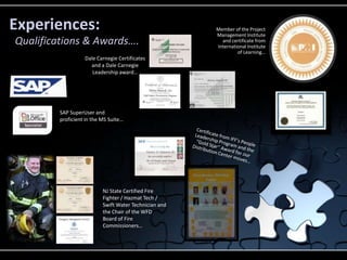 Experiences:                                            Member of the Project
                                                        Management Institute
Qualifications & Awards….                                 and certificate from
                                                        International Institute
                                                                 of Learning…
                   Dale Carnegie Certificates
                     and a Dale Carnegie
                      Leadership award…




         SAP SuperUser and
         proficient in the MS Suite…




                           NJ State Certified Fire
                           Fighter / Hazmat Tech /
                           Swift Water Technician and
                           the Chair of the WFD
                           Board of Fire
                           Commissioners…
 
