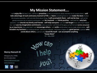 My Mission Statement….
        I will enjoy life the best I can. I will be as proactive as the circumstances allow and then try to surpass them. I will
       take advantage of each and every moment of life and learn something from it. I will make the best of what
         the situation provides. I will not only think about things, I will accomplish them. I will not be lazy. I will not let
           gossip consume me or jump to conclusions. I will be involved. I will think positive. I will look for a win/win
      outcome. I will cherish my family and friends. I will help everyone I can and not forget those who have helped
      me. I will use my imagination and dreams to be successful. I will think of the glass as half-full and not be consumed
      by an imperfection. Box, what box? I will encourage others. I will smile and do what I can to make others smile. I will
      broaden my horizons by studying abroad. I will marry a blonde. I will leave a legacy of a good person, a person who
                        cared about others, a person who loved life itself. I can accomplish anything.
                                                          "Carpe Diem"
                                                           H3 - May 2000




Henry Hansch III
Whippany NJ, 07981
M: 973.428.1010
hhansch@hotmail.com
www.hansch.us
 