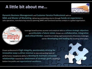 A little bit about me…
Dynamic Business Management and Customer Service Professional with an
MBA and Master of Marketing, delivering outstanding returns through hands-on experience in
sales operations, manufacturing resource planning (MRP) and functional business analysis in a global organization.




                              Leverage broad business acumen and analytical skills to achieve strategic objectives
                                   and articulate a future vision. Known as a collaborative, integrative
                               and critical thinker, masterful at making rapid assessments of business challenges
                                                  and for developing and leading the resulting action plans.




Proven professional of high integrity, passionately striving for
innovative ways to drive revenue to new and exciting levels of
performance. Exceptional ability to develop & maintain corporate
relationships towards the attainment of strategic goals, resulting in
bottom line profits and organizational excellence.
 