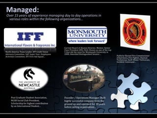 Managed:
Over 15 years of experience managing day to day operations in
 various roles within the following organizations…




                                                Current Board of Alumni Director, Mentor, Senior
                                                Class President (00), SGA, Chosen as one of the top
North America Team Leader, IFF Credit Union     5 that did the most for Monmouth University in
Advisory Committee, SAP Super User, Employees   2000, Awarded Distinguished Senator…
Activities Committee, IFF First Aid Squad…                                                            Publicly Elected Fire Commissioner
                                                                                                      (Chairman), Fire Fighter, Hazmat
                                                                                                      Technician, Swift Water Technician,
                                                                                                      Incident Command…




     Post Graduate Student Association,         Founder / Operations Manager: Built
     NGSB Social Club President,                highly successful company from the
     Scholarship for highest contribution       ground up and operated for 10 years
     by an International Student…               before selling organization…
 