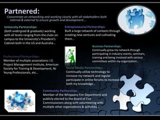 Partnered:
  Concentrate on networking and working closely with all stakeholders both
    internal & external to ensure growth and development….

University Partnerships:                    Entrepreneurial Partnerships:
(both undergrad & graduate) working         Built a large network of contacts through
with all levels ranging from the clubs on   creating new ventures and cultivating
campus to the University’s President’s      them…
Cabinet both in the US and Australia…
                                                                Business Partnerships:
                                                                Continually grow my network through
                                                                participating in industry events, seminars,
Professional Partnerships:                                      training and being involved with various
Member of multiple associations: I.E.                           committees within my organization…
Project Management Institute, American
Society for Training & Development, NJ      Social Media Partnerships:
Young Professionals, etc…                   Continually utilize technology to
                                            increase my network and regular
                                            participate in online forums to increase
                                            both my knowledge…

                             Community Partnerships:
                             Member of the Whippany Fire Department and
                             publicly elected to the Board of Fire
                             Commissioners along with volunteering with
                             multiple other organizations & activities…
 