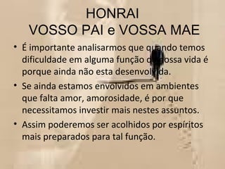 HONRAI  VOSSO PAI e VOSSA MAE É importante analisarmos que quando temos dificuldade em alguma função da nossa vida é porque ainda não esta desenvolvida.  Se ainda estamos envolvidos em ambientes que falta amor, amorosidade, é por que necessitamos investir mais nestes assuntos. Assim poderemos ser acolhidos por espíritos mais preparados para tal função.  