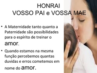 HONRAI  VOSSO PAI e VOSSA MAE A Maternidade tanto quanto a Paternidade são possibilidades para o espírito de treinar o  amor . Quando estamos na mesma função percebemos quantas duvidas e erros cometemos em nome do  amor. 