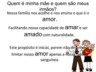 Quem é minha mãe e quem são meus irmãos? Nossa família nos acolhe e nos ensina o que é o  amor. Facilitando nossa capacidade de  amar  e ser  amado  com naturalidade.  Este propósito é inicial, porem não devemos limitar nosso  amor  apenas a nossa família sanguínea. 