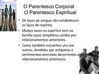 O Parentesco Corporal   O Parentesco Espiritual Os laços de sangue não estabelecem os laços do espírito.  Muitos vezes os espíritos tem na família laços simpáticos unidos por relacionamentos anteriores. Como também estranhos uns aos outros, divididos por antipatias e sentimentos aversivos decorrentes de relacionamentos anteriores .  