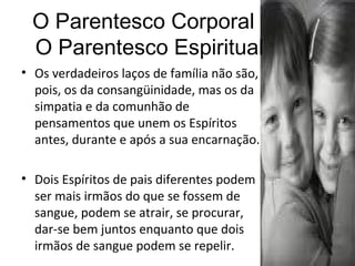 O Parentesco Corporal   O Parentesco Espiritual Os verdadeiros laços de família não são, pois, os da consangüinidade, mas os da simpatia e da comunhão de pensamentos que unem os Espíritos antes, durante e após a sua encarnação.  Dois Espíritos de pais diferentes podem ser mais irmãos do que se fossem de sangue, podem se atrair, se procurar, dar-se bem juntos enquanto que dois irmãos de sangue podem se repelir. 