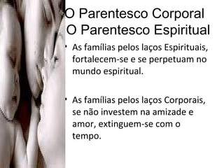 O Parentesco Corporal   O Parentesco Espiritual As famílias pelos laços Espirituais, fortalecem-se e se perpetuam no mundo espiritual. As famílias pelos laços Corporais, se não investem na amizade e amor, extinguem-se com o tempo.  