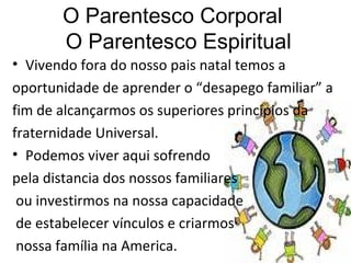 O Parentesco Corporal   O Parentesco Espiritual Vivendo fora do nosso pais natal temos a  oportunidade de aprender o “desapego familiar” a fim de alcançarmos os superiores princípios da  fraternidade Universal.  Podemos viver aqui sofrendo pela distancia dos nossos familiares ou investirmos na nossa capacidade de estabelecer vínculos e criarmos nossa família na America.  