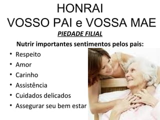 HONRAI  VOSSO PAI e VOSSA MAE PIEDADE FILIAL Nutrir importantes sentimentos pelos pais: Respeito Amor Carinho Assistência Cuidados delicados Assegurar seu bem estar  
