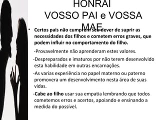 HONRAI  VOSSO PAI e VOSSA MAE Certos pais não cumprem seu dever de suprir as necessidades dos filhos e cometem erros graves, que podem influir no comportamento do filho. -Provavelmente não aprenderam estes valores.  -Despreparados e imaturos por não terem desenvolvido esta habilidade em outras encarnações. -As varias experiência no papel materno ou paterno promovera um desenvolvimento nesta área de suas vidas. - Cabe ao filho  usar sua empatia lembrando que todos cometemos erros e acertos, apoiando e ensinando a medida do possível.  