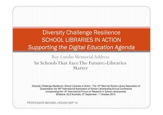 Diversity Challenge Resilience
    SCHOOL LIBRARIES IN ACTION
Supporting the Digital Education Agenda
           Roy Lundin Memorial Address
    In Schools That Face The Future:-Libraries
                      Matter


  Diversity Challenge Resilience: School Libraries in Action - The 12th Biennial School Library Association of
          Queensland, the 39th International Association of School Librarianship Annual Conference
               incorporating the 14th International Forum on Research in School Librarianship,
                         Brisbane, QLD Australia, 27 September – 1 October 2010.


PROFESSOR MICHAEL HOUGH.SEP 10
 