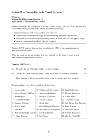 Section III — Personalities in the Twentieth Century

25 marks
Attempt BOTH parts of Question 19
Allow about 45 minutes for this section

Answer part (a) of the question in a writing booklet. Answer part (b) of the question in a
SEPARATE writing booklet. Extra writing booklets are available.

      In your answer you will be assessed on how well you:
      ■ demonstrate historical knowledge and understanding relevant to the question

      ■ communicate ideas and information using historical terms and concepts appropriately

      ■ present a sustained, logical and cohesive response




Answer BOTH parts of this question in relation to ONE of the twentieth-century
personalities listed below.

Write the name of the personality you have studied on the front of your writing
booklet(s) under your student number.


Question 19 (25 marks)

(a)     Describe the life of the personality you have studied.                                10

(b)     ‘People are swept along by events. Some individuals use events to advantage.’         15

        How accurate is this statement in relation to the personality you have studied?


The personalities prescribed for study are listed below.

 1 Yasser Arafat                 10 Mohammed Ali Jinnah           19 Leni Riefenstahl
 2 Joseph Benedict Chifley       11 Alexandra Kollontai           20 Eleanor Roosevelt
 3 Herbert Evatt                 12 Douglas MacArthur             21 Albert Speer
 4 Mikhail Gorbachev             13 Nelson Mandela                22 Achmad Sukarno
 5 Emperor Hirohito              14 Golda Meir                    23 Sun Yixian (Sun Yat-sen)
 6 Ho Chi Minh                   15 Robert Gordon Menzies         24 Leon Trotsky
 7 Kita Ikki                     16 Bernard Law Montgomery 25 Woodrow Wilson
 8 William Randolph Hearst 17 Jawaharlal Nehru                    26 Isoruku Yamamoto
 9 J Edgar Hoover                18 Ian Paisley                   27 Zhu De (Chu Teh)




                                              – 10 –
 