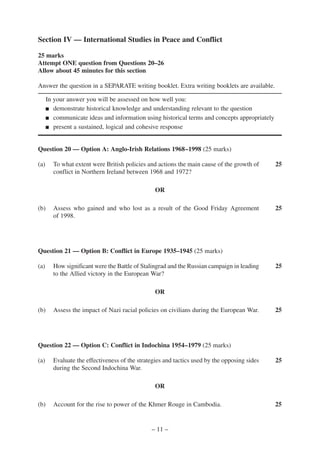 Section IV — International Studies in Peace and Conflict

25 marks
Attempt ONE question from Questions 20–26
Allow about 45 minutes for this section

Answer the question in a SEPARATE writing booklet. Extra writing booklets are available.

      In your answer you will be assessed on how well you:
      ■ demonstrate historical knowledge and understanding relevant to the question

      ■ communicate ideas and information using historical terms and concepts appropriately

      ■ present a sustained, logical and cohesive response




Question 20 — Option A: Anglo-Irish Relations 1968–1998 (25 marks)

(a)     To what extent were British policies and actions the main cause of the growth of      25
        conflict in Northern Ireland between 1968 and 1972?

                                                 OR

(b)     Assess who gained and who lost as a result of the Good Friday Agreement               25
        of 1998.




Question 21 — Option B: Conflict in Europe 1935–1945 (25 marks)

(a)     How significant were the Battle of Stalingrad and the Russian campaign in leading     25
        to the Allied victory in the European War?

                                                 OR

(b)     Assess the impact of Nazi racial policies on civilians during the European War.       25




Question 22 — Option C: Conflict in Indochina 1954–1979 (25 marks)

(a)     Evaluate the effectiveness of the strategies and tactics used by the opposing sides   25
        during the Second Indochina War.

                                                 OR

(b)     Account for the rise to power of the Khmer Rouge in Cambodia.                         25


                                               – 11 –
 
