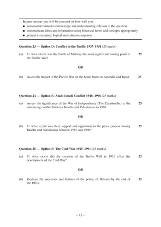 In your answer you will be assessed on how well you:
      ■ demonstrate historical knowledge and understanding relevant to the question

      ■ communicate ideas and information using historical terms and concepts appropriately

      ■ present a sustained, logical and cohesive response




Question 23 — Option D: Conflict in the Pacific 1937–1951 (25 marks)

(a)     To what extent was the Battle of Midway the most significant turning point in         25
        the Pacific War?

                                               OR

(b)     Assess the impact of the Pacific War on the home fronts in Australia and Japan.       25




Question 24 — Option E: Arab–Israeli Conflict 1948–1996 (25 marks)

(a)     Assess the significance of the War of Independence (The Catastrophe) to the           25
        continuing conflict between Israelis and Palestinians to 1967.

                                               OR

(b)     To what extent was there support and opposition to the peace process among            25
        Israelis and Palestinians between 1987 and 1996?




Question 25 — Option F: The Cold War 1945–1991 (25 marks)

(a)     To what extent did the creation of the Berlin Wall in 1961 affect the                 25
        development of the Cold War?

                                               OR

(b)     Evaluate the successes and failures of the policy of Detente by the end of            25
        the 1970s.




                                             – 12 –
 