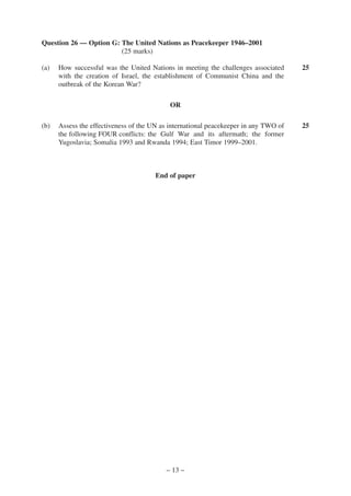 Question 26 — Option G: The United Nations as Peacekeeper 1946–2001
                        (25 marks)

(a)   How successful was the United Nations in meeting the challenges associated      25
      with the creation of Israel, the establishment of Communist China and the
      outbreak of the Korean War?

                                            OR

(b)   Assess the effectiveness of the UN as international peacekeeper in any TWO of   25
      the following FOUR conflicts: the Gulf War and its aftermath; the former
      Yugoslavia; Somalia 1993 and Rwanda 1994; East Timor 1999–2001.



                                       End of paper




                                          – 13 –
 