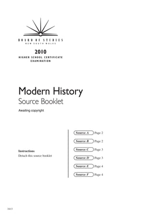 2010
       H I G H E R S C H O O L C E R T I F I C AT E
                   E X A M I N AT I O N




       Modern History
       Source Booklet
       Awaiting copyright




                                                      Source A   Page 2

                                                      Source B   Page 2


       Instructions                                   Source C   Page 3
       Detach this source booklet
                                                      Source D   Page 3

                                                      Source E   Page 4

                                                      Source F   Page 4




3413
 