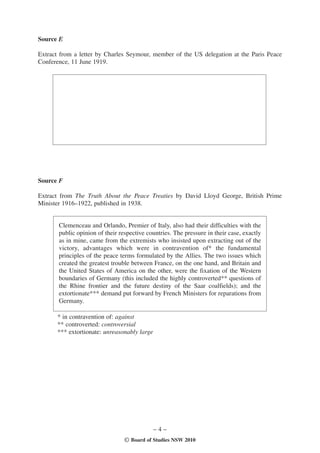 Source E

Extract from a letter by Charles Seymour, member of the US delegation at the Paris Peace
Conference, 11 June 1919.




                                    Awaiting copyright




Source F

Extract from The Truth About the Peace Treaties by David Lloyd George, British Prime
Minister 1916–1922, published in 1938.


       Clemenceau and Orlando, Premier of Italy, also had their difficulties with the
       public opinion of their respective countries. The pressure in their case, exactly
       as in mine, came from the extremists who insisted upon extracting out of the
       victory, advantages which were in contravention of* the fundamental
       principles of the peace terms formulated by the Allies. The two issues which
       created the greatest trouble between France, on the one hand, and Britain and
       the United States of America on the other, were the fixation of the Western
       boundaries of Germany (this included the highly controverted** questions of
       the Rhine frontier and the future destiny of the Saar coalfields); and the
       extortionate*** demand put forward by French Ministers for reparations from
       Germany.

      * in contravention of: against
      ** controverted: controversial
      *** extortionate: unreasonably large




                                             –4–
                                 © Board of Studies NSW 2010
 