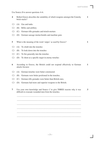 8287310054


Use Source B to answer questions 4–6.

4    Robert Graves describes the suitability of which weapons amongst the Cuinchy                                                      1
     brick-stacks?

    (A) Gas and tanks
    (B)     Rifles and artillery
    (C)     German rifle-grenades and trench-mortars
    (D) German sausage mortar-bombs and machine guns


5    What is the meaning of the word ‘snipes’ as used by Graves?                                                                       1

    (A) To climb into the trenches
    (B)     To look down into the trenches
    (C)     To fire generally into the trenches
    (D) To shoot at a specific target in enemy trenches


6    According to Graves, the British could not respond effectively to German                                                          1
     attacks because

    (A) German trenches were better constructed.
    (B)     Germans were better positioned in the trenches.
    (C)     German rifle grenades were better than British ones.
    (D) Germans had more and superior weapons to the British.


7    Use your own knowledge and Source C to give THREE reasons why it was                                                              3
     difficult to evacuate wounded men from the trenches.

     ...............................................................................................................................

     ...............................................................................................................................

     ...............................................................................................................................

     ...............................................................................................................................

     ...............................................................................................................................

     ...............................................................................................................................




                                                                  –3–
 
