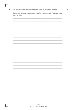 8   Use your own knowledge and Sources B and D to answer this question.                                                               6

    Outline how the experiences of trench warfare changed soldiers’ attitudes to the
    war over time.

    ...............................................................................................................................

    ...............................................................................................................................

    ...............................................................................................................................

    ...............................................................................................................................

    ...............................................................................................................................

    ...............................................................................................................................

    ...............................................................................................................................

    ...............................................................................................................................

    ...............................................................................................................................

    ...............................................................................................................................

    ...............................................................................................................................

    ...............................................................................................................................

    ...............................................................................................................................

    ...............................................................................................................................

    ...............................................................................................................................

    ...............................................................................................................................

    ...............................................................................................................................

    ...............................................................................................................................




                                                                 –4–
                                               © Board of Studies NSW 2010
 