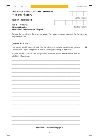 3411          15270                                                                                                           8329310040


2010 HIGHER SCHOOL CERTIFIC ATE EXAMINATION

Modern History
                                                                                                                              Centre Number
Section I (continued)

Part B – 10 marks
Attempt Question 9                                                                                                          Student Number
Allow about 20 minutes for this part

Answer the question in the space provided. This space provides guidance for the expected
length of response.


Question 9 (10 marks)
How useful would Sources E and F be for a historian studying the different goals of                                                         10
Clemenceau, Lloyd George and Wilson in creating the Treaty of Versailles?
In your answer, consider the perspectives provided by the TWO sources and the
reliability of each one.

.........................................................................................................................................

.........................................................................................................................................

.........................................................................................................................................

.........................................................................................................................................

.........................................................................................................................................

.........................................................................................................................................

.........................................................................................................................................
.........................................................................................................................................

.........................................................................................................................................

.........................................................................................................................................

.........................................................................................................................................

.........................................................................................................................................

.........................................................................................................................................

.........................................................................................................................................

.........................................................................................................................................

.........................................................................................................................................

.........................................................................................................................................
                                                Question 9 continues on page 6

                                                                       –5–
 
