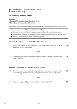 2010 HIGHER SCHOOL CERTIFIC ATE EXAMINATION

       Modern History
       Section II — National Studies

       25 marks
       Attempt ONE question from Questions 10–18
       Allow about 45 minutes for this section

       Answer the question in a SEPARATE writing booklet. Extra writing booklets are available.

             In your answer you will be assessed on how well you:
             ■ demonstrate historical knowledge and understanding relevant to the question

             ■ communicate ideas and information using historical terms and concepts appropriately

             ■ present a sustained, logical and cohesive response




       Question 10 — Option A: Australia 1945–1983 (25 marks)

       (a)     Assess the impact of the Australian Labor Party (ALP) split in 1954 on                25
               Australian society and politics.

                                                     OR

       (b)     To what extent was Australian foreign policy between 1945 and 1983 a reaction         25
               to the Cold War?




       Question 11 — Option B: China 1927–1949 (25 marks)

       (a)     To what extent was national unity the most important concern of the                   25
               Guomindang (GMD/Kuomintang) during the Nationalist decade 1927–1937?

                                                     OR

       (b)     Assess the impact of Japanese imperialism on China after 1931.                        25




3412                                                 –7–
 