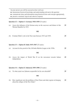 In your answer you will be assessed on how well you:
      ■ demonstrate historical knowledge and understanding relevant to the question

      ■ communicate ideas and information using historical terms and concepts appropriately

      ■ present a sustained, logical and cohesive response




Question 12 — Option C: Germany 1918–1939 (25 marks)

(a)     Assess the influence of the German army on the successes and failures of the          25
        Weimar Republic by 1933.

                                              OR

(b)     Evaluate Hitler’s role in the Nazi state between 1933 and 1939.                       25




Question 13 — Option D: India 1919–1947 (25 marks)

(a)     Account for the growth of the All-India Muslim League in the 1930s.                   25

                                              OR

(b)     Assess the impact of World War II on the movement towards Indian                      25
        independence.




Question 14 — Option E: Indonesia 1959–1998 (25 marks)

(a)     To what extent was Sukarno responsible for his own downfall?                          25

                                              OR

(b)     How significant were the problems of East Timor and other regions in bringing         25
        about the collapse of the New Order?




                                              –8–
 