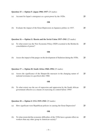 Question 15 — Option F: Japan 1904–1937 (25 marks)

(a)   Account for Japan’s emergence as a great power by the 1920s.                         25

                                              OR

(b)   Evaluate the impact of the Great Depression on Japanese politics to 1937.            25




Question 16 — Option G: Russia and the Soviet Union 1917–1941 (25 marks)

(a)   To what extent was the New Economic Policy (NEP) essential to the Bolshevik          25
      consolidation of power?

                                              OR

(b)   Assess the impact of the purges on the development of Stalinism during the 1930s.    25




Question 17 — Option H: South Africa 1960–1994 (25 marks)

(a)   Assess the significance of the Sharpeville massacre in the changing nature of        25
      national resistance to apartheid after 1960.

                                              OR

(b)   To what extent was the use of repression and oppression by the South African         25
      government effective as a means of exercising its control before 1994?




Question 18 — Option I: USA 1919–1941 (25 marks)

(a)   How significant were Republican policies in causing the Great Depression?            25

                                              OR

(b)   To what extent did the economic difficulties of the 1930s have a greater effect on   25
      workers than any other group in American society?




                                             –9–
 