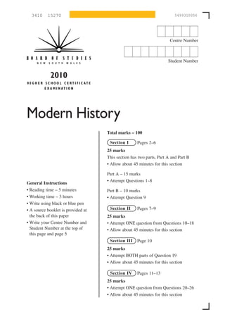 3410       15270                                                                5499310056




                                                                                 Centre Number



                                                                                Student Number


                2010
H I G H E R S C H O O L C E R T I F I C AT E
            E X A M I N AT I O N




Modern History
                                               Total marks – 100

                                                Section I      Pages 2–6
                                               25 marks
                                               This section has two parts, Part A and Part B
                                               • Allow about 45 minutes for this section

                                               Part A – 15 marks
                                               • Attempt Questions 1–8
General Instructions
• Reading time – 5 minutes                     Part B – 10 marks
• Working time – 3 hours                       • Attempt Question 9
• Write using black or blue pen
• A source booklet is provided at               Section II     Pages 7–9
  the back of this paper                       25 marks
• Write your Centre Number and                 • Attempt ONE question from Questions 10–18
  Student Number at the top of                 • Allow about 45 minutes for this section
  this page and page 5
                                                Section III    Page 10
                                               25 marks
                                               • Attempt BOTH parts of Question 19
                                               • Allow about 45 minutes for this section

                                                Section IV     Pages 11–13
                                               25 marks
                                               • Attempt ONE question from Questions 20–26
                                               • Allow about 45 minutes for this section
 