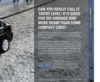 Can you really Call it




                                                                                                                              2010 ACCENT _ Quality
'entry level' if it gives
you six airbags and
more room than some
CompaCt Cars?
Why is it that with most so-called "entry level" cars, your first instinct is to exit?
At Hyundai, we don’t believe it has to be that way. Which is why we created Accent.
Entry level, sub-compact, pocket rocket – call it what you want, but Accent is proof
that a small car can think big.

Technically, Hyundai Accent compares with sub-compacts like Honda Fit and
Toyota Yaris. Yet the fact is, Accent has more interior room than those cars’ larger
siblings, Civic and Corolla. Its safety engineering includes six airbags, standard.
It gets the highest possible rating – five stars – in frontal collision crash tests
conducted by the National Highway Transportation Safety Administration. It gets
up to 36 MPG,1 yet it’s got more horsepower than Toyota Yaris. And it's backed
by America’s Best Warranty.2 Of course, there is one thing you’ll find about the
Hyundai Accent that’s not very big at all: Its sticker price.




                                          INTRODUCING ACCENT BLUE
                                          For 2010, Hyundai proudly introduces a high-mileage BLUE edition
                                          to our acclaimed Accent lineup. Models sporting this “Blue” insignia
                                          deliver outstanding fuel economy at an outstanding price. In fact, our
                                          BLUE Accent is priced lower than any other Accent model, making it
                                          as economical on the showroom floor as it is on the open road.




1
 ePa estimates for comparison. your actual mileage will vary with options, driving conditions, driving habits and vehicle’s
condition. 2 see dealer for liMiTeD WaRRanTy details.
 