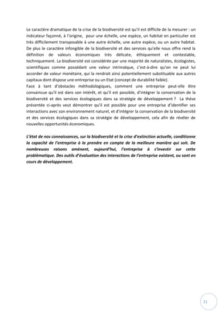 11
Le caractère dramatique de la crise de la biodiversité est qu’il est difficile de la mesurer : un
indicateur façonné, à l’origine, pour une échelle, une espèce, un habitat en particulier est
très difficilement transposable à une autre échelle, une autre espèce, ou un autre habitat.
De plus le caractère infongible de la biodiversité et des services qu’elle nous offre rend la
définition de valeurs économiques très délicate, éthiquement et contestable,
techniquement. La biodiversité est considérée par une majorité de naturalistes, écologistes,
scientifiques comme possédant une valeur intrinsèque, c’est-à-dire qu’on ne peut lui
accorder de valeur monétaire, qui la rendrait ainsi potentiellement substituable aux autres
capitaux dont dispose une entreprise ou un Etat (concept de durabilité faible).
Face à tant d’obstacles méthodologiques, comment une entreprise peut-elle être
convaincue qu’il est dans son intérêt, et qu’il est possible, d’intégrer la conservation de la
biodiversité et des services écologiques dans sa stratégie de développement ? La thèse
présentée ci-après veut démontrer qu’il est possible pour une entreprise d’identifier ses
interactions avec son environnement naturel, et d’intégrer la conservation de la biodiversité
et des services écologiques dans sa stratégie de développement, cela afin de révéler de
nouvelles opportunités économiques.
L’état de nos connaissances, sur la biodiversité et la crise d’extinction actuelle, conditionne
la capacité de l’entreprise à la prendre en compte de la meilleure manière qui soit. De
nombreuses raisons amènent, aujourd’hui, l’entreprise à s’investir sur cette
problématique. Des outils d’évaluation des interactions de l’entreprise existent, ou sont en
cours de développement.
 