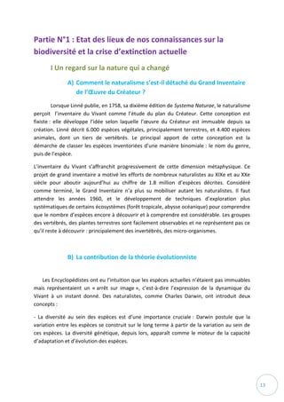 13
Partie N°1 : Etat des lieux de nos connaissances sur la
biodiversité et la crise d’extinction actuelle
I Un regard sur la nature qui a changé
A) Comment le naturalisme s’est-il détaché du Grand Inventaire
de l’Œuvre du Créateur ?
Lorsque Linné publie, en 1758, sa dixième édition de Systema Naturae, le naturalisme
perçoit l’inventaire du Vivant comme l’étude du plan du Créateur. Cette conception est
fixiste : elle développe l’idée selon laquelle l’œuvre du Créateur est immuable depuis sa
création. Linné décrit 6.000 espèces végétales, principalement terrestres, et 4.400 espèces
animales, dont un tiers de vertébrés. Le principal apport de cette conception est la
démarche de classer les espèces inventoriées d’une manière binomiale : le nom du genre,
puis de l’espèce.
L’inventaire du Vivant s’affranchit progressivement de cette dimension métaphysique. Ce
projet de grand inventaire a motivé les efforts de nombreux naturalistes au XIXe et au XXe
siècle pour aboutir aujourd’hui au chiffre de 1.8 million d’espèces décrites. Considéré
comme terminé, le Grand Inventaire n’a plus su mobiliser autant les naturalistes. Il faut
attendre les années 1960, et le développement de techniques d’exploration plus
systématiques de certains écosystèmes (forêt tropicale, abysse océanique) pour comprendre
que le nombre d’espèces encore à découvrir et à comprendre est considérable. Les groupes
des vertébrés, des plantes terrestres sont facilement observables et ne représentent pas ce
qu’il reste à découvrir : principalement des invertébrés, des micro-organismes.
B) La contribution de la théorie évolutionniste
Les Encyclopédistes ont eu l’intuition que les espèces actuelles n’étaient pas immuables
mais représentaient un « arrêt sur image », c’est-à-dire l’expression de la dynamique du
Vivant à un instant donné. Des naturalistes, comme Charles Darwin, ont introduit deux
concepts :
- La diversité au sein des espèces est d’une importance cruciale : Darwin postule que la
variation entre les espèces se construit sur le long terme à partir de la variation au sein de
ces espèces. La diversité génétique, depuis lors, apparaît comme le moteur de la capacité
d’adaptation et d’évolution des espèces.
 