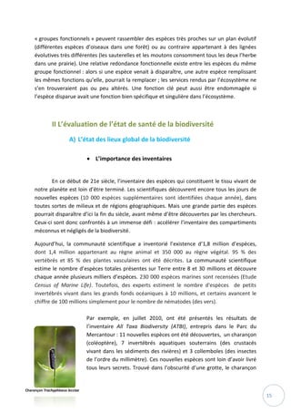 15
« groupes fonctionnels » peuvent rassembler des espèces très proches sur un plan évolutif
(différentes espèces d’oiseaux dans une forêt) ou au contraire appartenant à des lignées
évolutives très différentes (les sauterelles et les moutons consomment tous les deux l’herbe
dans une prairie). Une relative redondance fonctionnelle existe entre les espèces du même
groupe fonctionnel : alors si une espèce venait à disparaître, une autre espèce remplissant
les mêmes fonctions qu’elle, pourrait la remplacer ; les services rendus par l’écosystème ne
s’en trouveraient pas ou peu altérés. Une fonction clé peut aussi être endommagée si
l’espèce disparue avait une fonction bien spécifique et singulière dans l’écosystème.
II L’évaluation de l’état de santé de la biodiversité
A) L’état des lieux global de la biodiversité
 L’importance des inventaires
En ce début de 21e siècle, l’inventaire des espèces qui constituent le tissu vivant de
notre planète est loin d’être terminé. Les scientifiques découvrent encore tous les jours de
nouvelles espèces (10 000 espèces supplémentaires sont identifiées chaque année), dans
toutes sortes de milieux et de régions géographiques. Mais une grande partie des espèces
pourrait disparaître d’ici la fin du siècle, avant même d’être découvertes par les chercheurs.
Ceux-ci sont donc confrontés à un immense défi : accélérer l’inventaire des compartiments
méconnus et négligés de la biodiversité.
Aujourd’hui, la communauté scientifique a inventorié l’existence d’1,8 million d’espèces,
dont 1,4 million appartenant au règne animal et 350 000 au règne végétal. 95 % des
vertébrés et 85 % des plantes vasculaires ont été décrites. La communauté scientifique
estime le nombre d’espèces totales présentes sur Terre entre 8 et 30 millions et découvre
chaque année plusieurs milliers d’espèces. 230 000 espèces marines sont recensées (Etude
Census of Marine Life). Toutefois, des experts estiment le nombre d'espèces de petits
invertébrés vivant dans les grands fonds océaniques à 10 millions, et certains avancent le
chiffre de 100 millions simplement pour le nombre de nématodes (des vers).
Par exemple, en juillet 2010, ont été présentés les résultats de
l’inventaire All Taxa Biodiversity (ATBI), entrepris dans le Parc du
Mercantour : 11 nouvelles espèces ont été découvertes, un charançon
(coléoptère), 7 invertébrés aquatiques souterrains (des crustacés
vivant dans les sédiments des rivières) et 3 collemboles (des insectes
de l’ordre du millimètre). Ces nouvelles espèces sont loin d’avoir livré
tous leurs secrets. Trouvé dans l’obscurité d’une grotte, le charançon
Charançon Trachyphloeus lecciae
 