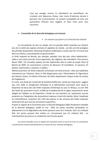 16
n’est pas aveugle, comme s’y attendaient les scientifiques. Les
crustacés sont dépourvus d’yeux, mais munis d’antennes servant à
percevoir leur environnement. Ils seraient susceptibles de vivre une
quarantaine d’heures sans oxygène et deux cents jours sans
nourriture.
 L’ensemble de la diversité biologique est menacé
 Les menaces qui pèsent sur la diversité des habitats
Les écosystèmes les plus en danger sont les grandes forêts tropicales qui abritent
plus de la moitié des espèces animales et végétales du monde, car elles ont été protégées
des périodes de glaciation. Beaucoup d’espèces endémiques, à savoir que l’on ne trouve que
dans ces milieux, y sont présentes en grand nombre.
La forêt tropicale de Bornéo, par exemple, possède l’une des plus riches biodiversités ;
celles-ci sont avant tout des micro-organismes, des végétaux, des invertébrés. Pour preuve,
depuis 2007, 123 nouvelles espèces ont été répertoriées dans le cadre du projet Heart of
Borneo du WWF. Ce recensement a permis de découvrir 29 invertébrés, 17 poissons, 67
plantes, 5 grenouilles, 3 serpents, 5 reptiles.
Malheureusement, les forêts tropicales connaissent une forte pression : elles sont exploitées
intensément par l’Homme. Selon la FAO (Organisation pour l’Alimentation et l’Agriculture
des Nations Unies), 13 millions d’hectares de forêts disparaissent chaque année (la surface
de l’Angleterre).
En outre, une étude de l’université de Stanford (Californie), menée par Greg Asner, suggère
que, d’ici 2100, le changement climatique et la déforestation pourraient avoir causé la
disparition de deux tiers des forêts tropicales d’Amérique du Sud. En Afrique, ce sont 70%
des forêts qui pourraient mourir, et 80% de la biodiversité de la région amazonienne serait
obligée de s’adapter ou de disparaître. L’étude est une première car, auparavant, aucune
projection sur l’adaptation des écosystèmes tropicaux n’avait été réalisée. Selon l’amplitude
du réchauffement, seulement 18 à 45% des plantes et des animaux des forêts tropicales
resteraient tels que nous les connaissons aujourd’hui.
D’après le rapport de la Convention pour la Diversité Biologique (CBD) Perspective mondiale
de la diversité biologique, publié en mai 2010, les pertes annuelles attribuables au
déboisement et à la dégradation des forêts peuvent varier de 2 milliards $US à 4,5 milliards
$US. Ces pertes peuvent être évitées en n’investissant que 4,5 milliards $US : un
investissement qui procure un rendement cent fois plus grand.
Les zones humides sont un espace de transition entre la terre et l’eau et constituent
un patrimoine naturel extraordinaire en raison de leur richesse biologique.
 