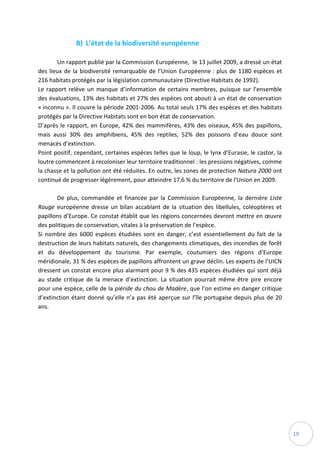 19
B) L’état de la biodiversité européenne
Un rapport publié par la Commission Européenne, le 13 juillet 2009, a dressé un état
des lieux de la biodiversité remarquable de l’Union Européenne : plus de 1180 espèces et
216 habitats protégés par la législation communautaire (Directive Habitats de 1992).
Le rapport relève un manque d’information de certains membres, puisque sur l’ensemble
des évaluations, 13% des habitats et 27% des espèces ont abouti à un état de conservation
« inconnu ». Il couvre la période 2001-2006. Au total seuls 17% des espèces et des habitats
protégés par la Directive Habitats sont en bon état de conservation.
D’après le rapport, en Europe, 42% des mammifères, 43% des oiseaux, 45% des papillons,
mais aussi 30% des amphibiens, 45% des reptiles, 52% des poissons d’eau douce sont
menacés d’extinction.
Point positif, cependant, certaines espèces telles que le loup, le lynx d’Eurasie, le castor, la
loutre commencent à recoloniser leur territoire traditionnel : les pressions négatives, comme
la chasse et la pollution ont été réduites. En outre, les zones de protection Natura 2000 ont
continué de progresser légèrement, pour atteindre 17,6 % du territoire de l'Union en 2009.
De plus, commandée et financée par la Commission Européenne, la dernière Liste
Rouge européenne dresse un bilan accablant de la situation des libellules, coléoptères et
papillons d’Europe. Ce constat établit que les régions concernées devront mettre en œuvre
des politiques de conservation, vitales à la préservation de l’espèce.
Si nombre des 6000 espèces étudiées sont en danger, c’est essentiellement du fait de la
destruction de leurs habitats naturels, des changements climatiques, des incendies de forêt
et du développement du tourisme. Par exemple, coutumiers des régions d’Europe
méridionale, 31 % des espèces de papillons affrontent un grave déclin. Les experts de l’UICN
dressent un constat encore plus alarmant pour 9 % des 435 espèces étudiées qui sont déjà
au stade critique de la menace d’extinction. La situation pourrait même être pire encore
pour une espèce, celle de la piéride du chou de Madère, que l’on estime en danger critique
d’extinction étant donné qu’elle n’a pas été aperçue sur l’île portugaise depuis plus de 20
ans.
 