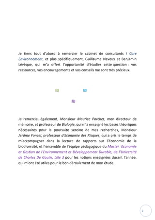 2
Je tiens tout d’abord à remercier le cabinet de consultants I Care
Environnement, et plus spécifiquement, Guillaume Neveux et Benjamin
Lévèque, qui m’a offert l’opportunité d’étudier cette question : vos
ressources, vos encouragements et vos conseils me sont très précieux.
Je remercie, également, Monsieur Maurice Porchet, mon directeur de
mémoire, et professeur de Biologie, qui m’a enseigné les bases théoriques
nécessaires pour la poursuite sereine de mes recherches, Monsieur
Jérôme Foncel, professeur d’Economie des Risques, qui a pris le temps de
m’accompagner dans la lecture de rapports sur l’économie de la
biodiversité, et l’ensemble de l’équipe pédagogique du Master Economie
et Gestion de l’Environnement et Développement Durable, de l’Université
de Charles De Gaulle, Lille 3 pour les notions enseignées durant l’année,
qui m’ont été utiles pour le bon déroulement de mon étude.
 