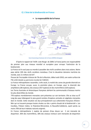 20
C) L’état de la biodiversité en France
 La responsabilité de la France
Zone Economique Exclusive de la France (DIREN, Bretagne)
D’après le rapport de l’UICN Liste Rouge de 2009, la France porte une responsabilité
de premier plan aux niveaux mondial et européen pour enrayer l’extinction de la
biodiversité.
La France est le seul pays au monde à posséder des récifs coralliens dans trois océans. Notre
pays abrite 10% des récifs coralliens mondiaux. C’est le deuxième domaine maritime du
monde, avec 11 millions de km².
Preuve de l’incroyable richesse de l’île de la Réunion, début août 2010, une vaste surface de
l’île a été classée au patrimoine mondial de l’UNESCO.
La France métropolitaine rassemble, à elle seule, la moitié des zones de grande diversité en
Europe. La France occupe, aussi, la première place, en Europe, pour la diversité des
amphibiens (38 espèces), des oiseaux (357 espèces) et des mammifères (120 espèces).
Les Terres Australes et Antarctiques françaises abritent les communautés d’oiseaux marins
les plus diversifiées du monde.
778 espèces mondialement menacées sont présentes sur son territoire. Elle se situe au 8e
rang des pays hébergeant le plus grand nombre d’espèces animales et végétales menacées
dans le monde. Cette situation est due principalement aux collectivités françaises d’Outre-
Mer qui se trouvent presque toutes situées sur des « points chauds de la biodiversité ». Les
Caraïbes, l’Océan Indien, la Polynésie-Micronésie, la Nouvelle-Calédonie, ayant perdu au
moins 70% de leurs habitats naturels originels.
En France métropolitaine 1 espèce de poisson d’eau douce sur 5 est menacée de
disparition. 36% des mammifères, 18% des oiseaux nicheurs sont menacées de disparition
 