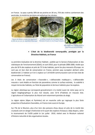 21
en France. Le pays a perdu 30% de ses prairies en 30 ans, 75% des rivières contiennent des
pesticides, la moitié du territoire est pollué par les nitrates.
 L’état de la biodiversité remarquable, protégée par la
Directive Habitats, en France
La première évaluation de la directive Habitats publiée par le Service d’observation et des
statistiques de l’environnement (SOeS), en avril 2010, pour la période 2000-2006, révèle que
plus de 50 % des espèces et près de 75 % des habitats, parmi les plus menacés d’Europe, ne
sont pas en bon état de conservation en France, premier pays européen abritant cette
biodiversité ( 1 habitat sur 6 et 1 espèce sur 5 d'intérêt communautaire sont en bon état de
conservation en France).
Les 3 états de conservation « favorable », « défavorable inadéquat », « défavorable
mauvais » sont établis en fonction de paramètres comme la surface estimée, la viabilité à
moyen terme des habitats, ou l’état de population et de leurs habitats pour les espèces.
La région atlantique qui correspond grossièrement à la moitié ouest de notre pays est la
région biogéographique la plus mal classée, avec 53 % d’habitats en mauvais état.
L’agriculture et l’urbanisation du littoral sont notamment pointées du doigt.
La région alpine (Alpes et Pyrénées) est en revanche celle qui regroupe la plus forte
proportion d’évaluations favorables, en France mais aussi en Europe.
Sur l’île de la Réunion, plus d'un tiers des poissons d'eau douce et près de la moitié des
crustacés sont en danger d'extinction et le quart des espèces d'oiseaux a déjà disparu, selon
le recensement de l'UICN publié le 1er juillet 2010, réalisé avec le Muséum national
d'Histoire naturelle et des organisations locales.
L’Apron du Rhône a connu une régression
de 90% de son aire de répartition historique
La tortue cistude est une espèce Quasi
Menacée d’après la Liste Rouge française
Roussette noire, chauve-souris la
plus menacée de la Réunion
 