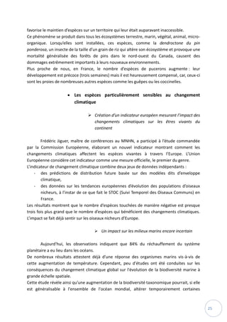 25
favorise le maintien d’espèces sur un territoire qui leur était auparavant inaccessible.
Ce phénomène se produit dans tous les écosystèmes terrestre, marin, végétal, animal, micro-
organique. Lorsqu’elles sont installées, ces espèces, comme la dendroctone du pin
ponderosa, un insecte de la taille d’un grain de riz qui altère son écosystème et provoque une
mortalité généralisée des forêts de pins dans le nord-ouest du Canada, causent des
dommages extrêmement importants à leurs nouveaux environnements.
Plus proche de nous, en France, le nombre d’espèces de pucerons augmente : leur
développement est précoce (trois semaines) mais il est heureusement compensé, car, ceux-ci
sont les proies de nombreuses autres espèces comme les guêpes ou les coccinelles.
 Les espèces particulièrement sensibles au changement
climatique
 Création d’un indicateur européen mesurant l’impact des
changements climatiques sur les êtres vivants du
continent
Frédéric Jiguer, maître de conférences au MNHN, a participé à l’étude commandée
par la Commission Européenne, élaborant un nouvel indicateur montrant comment les
changements climatiques affectent les espèces vivantes à travers l’Europe. L’Union
Européenne considère cet indicateur comme une mesure officielle, le premier du genre.
L’indicateur de changement climatique combine deux jeux de données indépendants :
- des prédictions de distribution future basée sur des modèles dits d’enveloppe
climatique,
- des données sur les tendances européennes d’évolution des populations d’oiseaux
nicheurs, à l’instar de ce que fait le STOC (Suivi Temporel des Oiseaux Communs) en
France.
Les résultats montrent que le nombre d’espèces touchées de manière négative est presque
trois fois plus grand que le nombre d’espèces qui bénéficient des changements climatiques.
L’impact se fait déjà sentir sur les oiseaux nicheurs d’Europe.
 Un impact sur les milieux marins encore incertain
Aujourd'hui, les observations indiquent que 84% du réchauffement du système
planétaire a eu lieu dans les océans.
De nombreux résultats attestent déjà d'une réponse des organismes marins vis-à-vis de
cette augmentation de température. Cependant, peu d'études ont été conduites sur les
conséquences du changement climatique global sur l'évolution de la biodiversité marine à
grande échelle spatiale.
Cette étude révèle ainsi qu'une augmentation de la biodiversité taxonomique pourrait, si elle
est généralisable à l'ensemble de l'océan mondial, altérer temporairement certaines
 