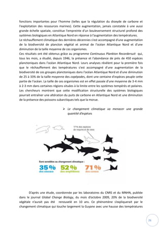 26
fonctions importantes pour l'homme (telles que la régulation du dioxyde de carbone et
l'exploitation des ressources marines). Cette augmentation, jamais constatée à une aussi
grande échelle spatiale, constitue l'empreinte d'un bouleversement structurel profond des
systèmes biologiques en Atlantique Nord en réponse à l'augmentation des températures.
Le réchauffement climatique des dernières décennies s'est accompagné d'une augmentation
de la biodiversité de plancton végétal et animal de l'océan Atlantique Nord et d'une
diminution de la taille moyenne de ces organismes.
Ces résultats ont été obtenus grâce au programme Continuous Plankton Recordersuit qui,
tous les mois, a étudié, depuis 1946, la présence et l'abondance de près de 450 espèces
planctoniques dans l'océan Atlantique Nord. Leurs analyses révèlent pour la première fois
que le réchauffement des températures s'est accompagné d'une augmentation de la
biodiversité de ces groupes planctoniques dans l'océan Atlantique Nord et d'une diminution
de 25 à 33% de la taille moyenne des copépodes, dont une centaine d'espèces peuple cette
partie de l'océan. La taille de ces organismes est en effet passée d'une moyenne de 3-4 mm
à 2-3 mm dans certaines régions situées à la limite entre les systèmes tempérés et polaires.
Les chercheurs montrent que cette modification structurelle des systèmes biologiques
pourrait entraîner une altération du puits de carbone en Atlantique Nord et une diminution
de la présence des poissons subarctiques tels que la morue.
 Le changement climatique va menacer une grande
quantité d’espèces
D’après une étude, coordonnée par les laboratoires du CNRS et du MNHN, publiée
dans le journal Global Change Biology, du mois d’octobre 2009, 20% de la biodiversité
végétale n’aurait pas été renouvelé en 10 ans. Ce phénomène s’expliquerait par le
changement climatique qui touche largement la Guyane avec une hausse des températures
 