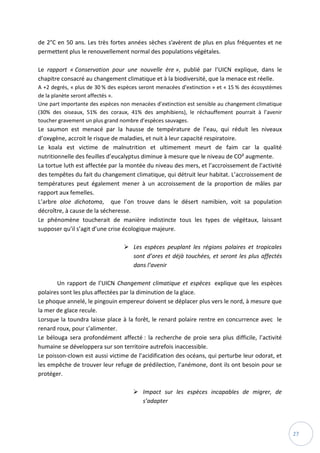 27
de 2°C en 50 ans. Les très fortes années sèches s’avèrent de plus en plus fréquentes et ne
permettent plus le renouvellement normal des populations végétales.
Le rapport « Conservation pour une nouvelle ère », publié par l’UICN explique, dans le
chapitre consacré au changement climatique et à la biodiversité, que la menace est réelle.
A +2 degrés, « plus de 30 % des espèces seront menacées d’extinction » et « 15 % des écosystèmes
de la planète seront affectés ».
Une part importante des espèces non menacées d’extinction est sensible au changement climatique
(30% des oiseaux, 51% des coraux, 41% des amphibiens), le réchauffement pourrait à l’avenir
toucher gravement un plus grand nombre d’espèces sauvages.
Le saumon est menacé par la hausse de température de l’eau, qui réduit les niveaux
d’oxygène, accroit le risque de maladies, et nuit à leur capacité respiratoire.
Le koala est victime de malnutrition et ultimement meurt de faim car la qualité
nutritionnelle des feuilles d’eucalyptus diminue à mesure que le niveau de CO² augmente.
La tortue luth est affectée par la montée du niveau des mers, et l’accroissement de l’activité
des tempêtes du fait du changement climatique, qui détruit leur habitat. L’accroissement de
températures peut également mener à un accroissement de la proportion de mâles par
rapport aux femelles.
L’arbre aloe dichotoma, que l’on trouve dans le désert namibien, voit sa population
décroître, à cause de la sécheresse.
Le phénomène toucherait de manière indistincte tous les types de végétaux, laissant
supposer qu’il s’agit d’une crise écologique majeure.
 Les espèces peuplant les régions polaires et tropicales
sont d’ores et déjà touchées, et seront les plus affectés
dans l’avenir
Un rapport de l’UICN Changement climatique et espèces explique que les espèces
polaires sont les plus affectées par la diminution de la glace.
Le phoque annelé, le pingouin empereur doivent se déplacer plus vers le nord, à mesure que
la mer de glace recule.
Lorsque la toundra laisse place à la forêt, le renard polaire rentre en concurrence avec le
renard roux, pour s’alimenter.
Le bélouga sera profondément affecté : la recherche de proie sera plus difficile, l’activité
humaine se développera sur son territoire autrefois inaccessible.
Le poisson-clown est aussi victime de l’acidification des océans, qui perturbe leur odorat, et
les empêche de trouver leur refuge de prédilection, l’anémone, dont ils ont besoin pour se
protéger.
 Impact sur les espèces incapables de migrer, de
s’adapter
 
